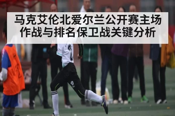 马克艾伦北爱尔兰公开赛主场作战与排名保卫战关键分析